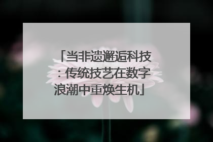 当非遗邂逅科技：传统技艺在数字浪潮中重焕生机