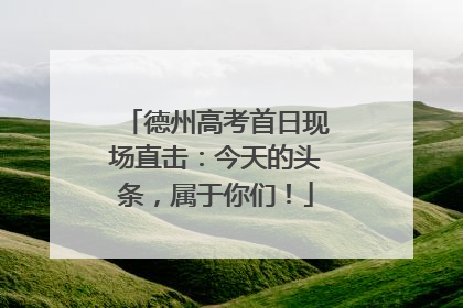 德州高考首日现场直击：今天的头条，属于你们！