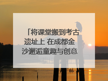 将课堂搬到考古遗址上 在成都金沙邂逅童趣与创意的青铜文化盛宴｜文化中国行