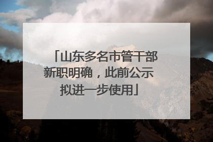 山东多名市管干部新职明确，此前公示拟进一步使用