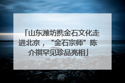 山东潍坊携金石文化走进北京，“金石宗师”陈介祺罕见珍品亮相