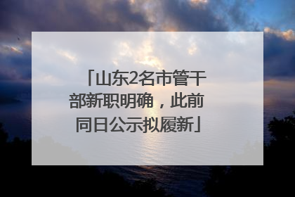 山东2名市管干部新职明确，此前同日公示拟履新