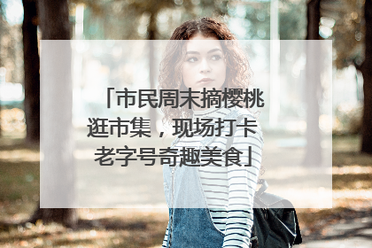 市民周末摘樱桃逛市集，现场打卡老字号奇趣美食