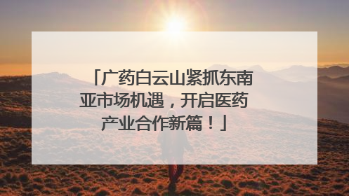 广药白云山紧抓东南亚市场机遇，开启医药产业合作新篇！