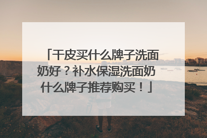 干皮买什么牌子洗面奶好？补水保湿洗面奶什么牌子推荐购买！