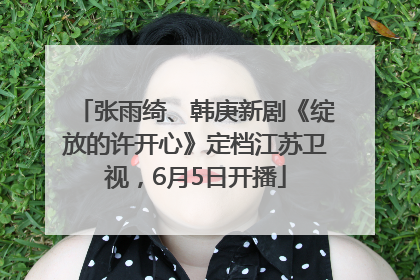 张雨绮、韩庚新剧《绽放的许开心》定档江苏卫视，6月5日开播