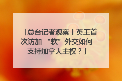 总台记者观察丨英王首次访加 “软”外交如何支持加拿大主权？