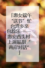 惠女端午“送节”忙 台湾乡亲包粽乐——惠安西头村上演最甜“两岸对话”