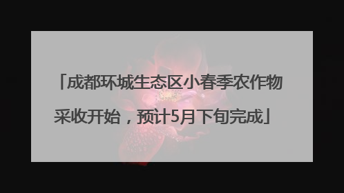 成都环城生态区小春季农作物采收开始，预计5月下旬完成