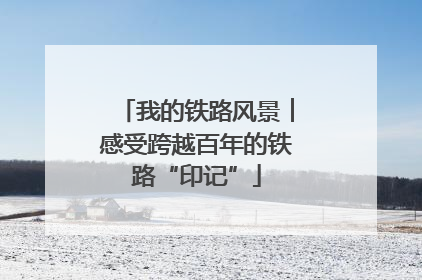 我的铁路风景︱感受跨越百年的铁路“印记”