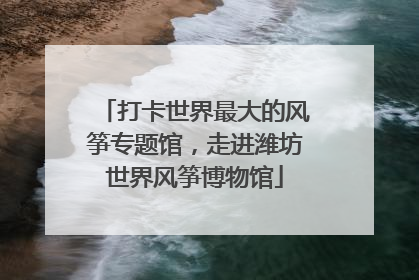 打卡世界最大的风筝专题馆，走进潍坊世界风筝博物馆