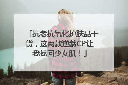抗老抗氧化护肤品干货，这两款逆龄CP让我找回少女肌！