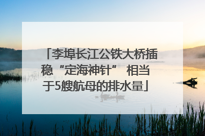 李埠长江公铁大桥插稳“定海神针” 相当于5艘航母的排水量