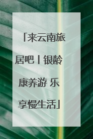 来云南旅居吧丨银龄康养游 乐享慢生活