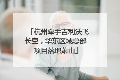 杭州牵手吉利沃飞长空，华东区域总部项目落地萧山