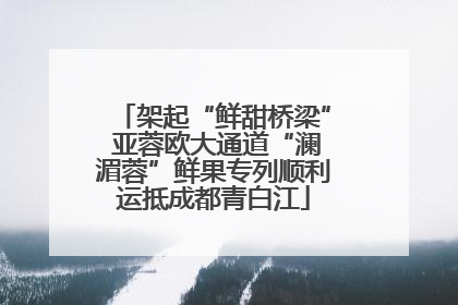 架起“鲜甜桥梁” 亚蓉欧大通道“澜湄蓉”鲜果专列顺利运抵成都青白江