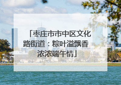 枣庄市市中区文化路街道：粽叶溢飘香 浓浓端午情