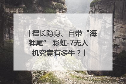擅长隐身、自带“海狸尾” 彩虹-7无人机究竟有多牛？