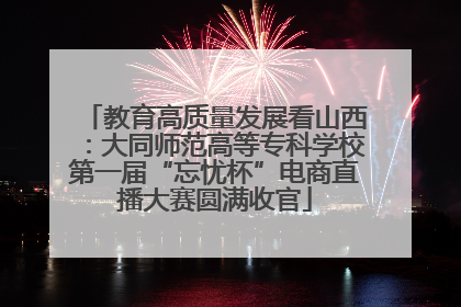 教育高质量发展看山西：大同师范高等专科学校第一届“忘忧杯”电商直播大赛圆满收官