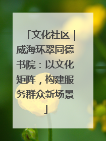 文化社区｜威海环翠同德书院：以文化矩阵，构建服务群众新场景