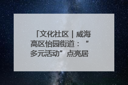 文化社区｜威海高区怡园街道：“多元活动”点亮居民“多彩生活”