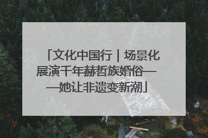 文化中国行｜场景化展演千年赫哲族婚俗——她让非遗变新潮
