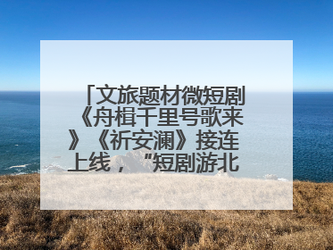 文旅题材微短剧《舟楫千里号歌来》《祈安澜》接连上线，“短剧游北京”开启大运河文化之旅