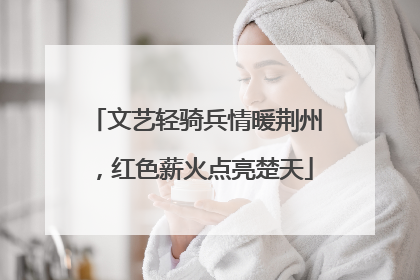 文艺轻骑兵情暖荆州，红色薪火点亮楚天