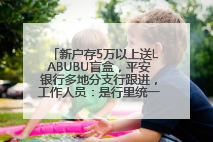 新户存5万以上送LABUBU盲盒，平安银行多地分支行跟进，工作人员：是行里统一的，进货渠道不清楚