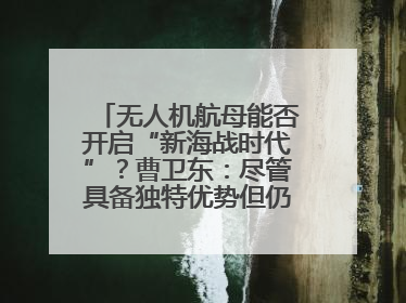 无人机航母能否开启“新海战时代”？曹卫东：尽管具备独特优势但仍无法与传统航母相提并论