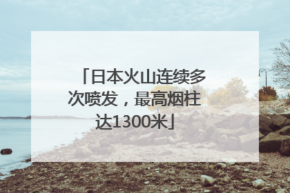 日本火山连续多次喷发，最高烟柱达1300米