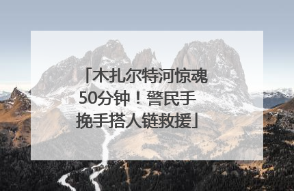 木扎尔特河惊魂50分钟！警民手挽手搭人链救援