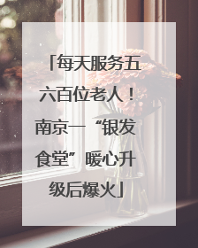 每天服务五六百位老人！南京一“银发食堂”暖心升级后爆火