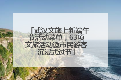 武汉文旅上新端午节活动菜单，63项文旅活动邀市民游客沉浸式过节