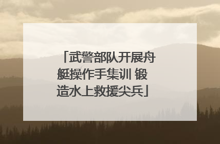武警部队开展舟艇操作手集训 锻造水上救援尖兵