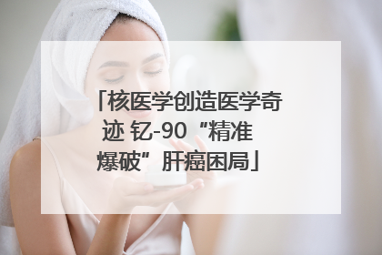核医学创造医学奇迹 钇-90“精准爆破”肝癌困局