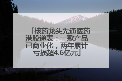 核药龙头先通医药港股递表：一款产品已商业化，两年累计亏损超4.6亿元