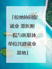 校地协同促就业 重医附一院与医联体单位共建就业基地