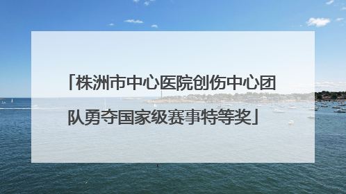 株洲市中心医院创伤中心团队勇夺国家级赛事特等奖