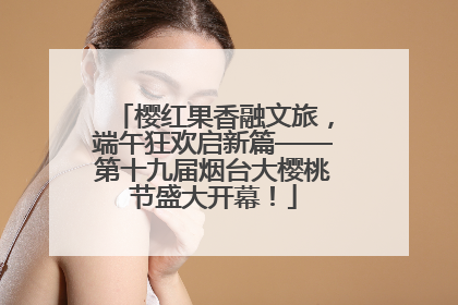 樱红果香融文旅，端午狂欢启新篇——第十九届烟台大樱桃节盛大开幕！