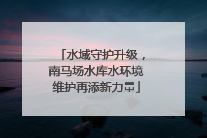 水域守护升级，南马场水库水环境维护再添新力量
