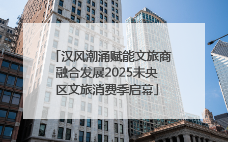 汉风潮涌赋能文旅商融合发展2025未央区文旅消费季启幕