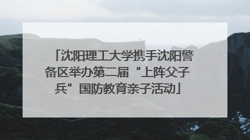 沈阳理工大学携手沈阳警备区举办第二届“上阵父子兵”国防教育亲子活动