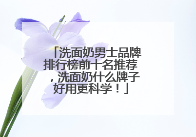 洗面奶男士品牌排行榜前十名推荐，洗面奶什么牌子好用更科学！