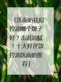 洗面奶祛痘控油哪个牌子好？击退油腻！十大好评款控油洗面奶推荐