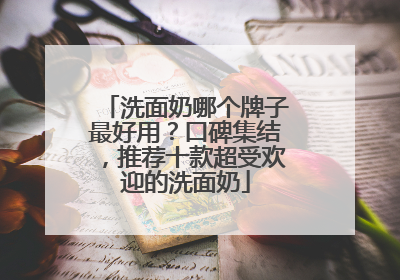 洗面奶哪个牌子最好用？口碑集结，推荐十款超受欢迎的洗面奶
