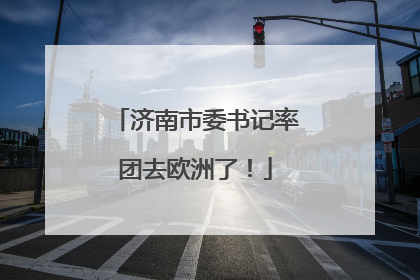 济南市委书记率团去欧洲了！