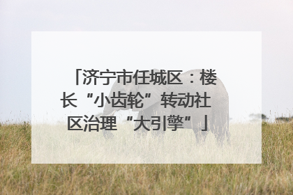 济宁市任城区：楼长“小齿轮”转动社区治理“大引擎”