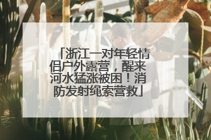浙江一对年轻情侣户外露营，醒来河水猛涨被困！消防发射绳索营救