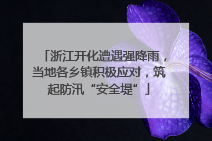 浙江开化遭遇强降雨，当地各乡镇积极应对，筑起防汛“安全堤”
